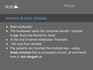 ● Start bootloader
● The bootloader starts the combined kernel + ramdisk
image (boot.img flashed to /boot)
● At the end of kernel initialization Android's
● /init runs from ramdisk
● File systems are mounted the Android way – using
fstab.common that is processed (mount_all command)
from in init.<target>.rc
Android-IA boot process
PSCG
 