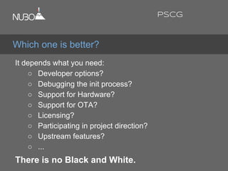 It depends what you need:
○ Developer options?
○ Debugging the init process?
○ Support for Hardware?
○ Support for OTA?
○ Licensing?
○ Participating in project direction?
○ Upstream features?
○ ...
There is no Black and White.
Which one is better?
PSCG
 