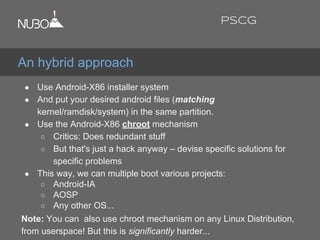 ● Use Android-X86 installer system
● And put your desired android files (matching
kernel/ramdisk/system) in the same partition.
● Use the Android-X86 chroot mechanism
○ Critics: Does redundant stuff
○ But that's just a hack anyway – devise specific solutions for
specific problems
● This way, we can multiple boot various projects:
○ Android-IA
○ AOSP
○ Any other OS...
Note: You can also use chroot mechanism on any Linux Distribution,
from userspace! But this is significantly harder...
An hybrid approach
PSCG
 