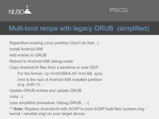 Repartition existing Linux partition (Don't do that...)
Install Android-X86
Add entries to GRUB
Reboot to Android-X86 debug mode
Copy Android-IA files from a pendrive or over SCP
For the former: cp /mnt/USB/A-IA/ /mnt && sync
/mnt is the root of Android-X86 installed partition
(e.g. (hd0,1)/...
Update GRUB entries and update GRUB
Voila :-)
Less simplified procedure: Debug GRUB... :-(
** Note: Replace Android-IA with AOSP to boot AOSP built files (system.img /
kernel / ramdisk.img) on your target device.
Multi-boot recipe with legacy GRUB (simplified)
PSCG
 