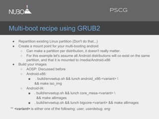 ● Repartition existing Linux partition (Don't do that...)
● Create a mount point for your multi-booting android
○ Can make a partition per distribution, it doesn't really matter.
○ For this example let's assume all Android distributions will co exist on the same
partition, and that it is mounted to /media/Android-x86
● Build your images
○ AOSP: Discussed before
○ Android-x86:
■ . build/envsetup.sh && lunch android_x86-<variant> 
&& make iso_img
○ Android-IA:
■ . build/envsetup.sh && lunch core_mesa-<variant> 
&& make allimages
■ . build/envsetup.sh && lunch bigcore-<variant> && make allimages
** <variant> is either one of the following: user, userdebug, eng
Multi-boot recipe using GRUB2
PSCG
 