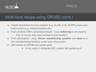 ● Create directories for your projects (e.g. jb-x86, A-IA, AOSP) under your
mount point (e.g. /media/Android-x86)
● From Android-X86's out/product/target: Copy initrd.img to all projects.
○ Can of course only copy ramdisk to one location.
● From all projects – copy kernel, ramdisk.img, system/ and data/ to to
the corresponding directory under your mount point.
● Add entries to GRUB and update grub.
● # e.g. sudo vi /etc/grub.d/40_custom && update-grub
Multi-boot recipe using GRUB2 (cont.)
PSCG
 