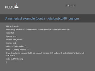 ### android-IA
menuentry 'Android-IA' --class ubuntu --class gnu-linux --class gnu --class os {
recordfail
insmod gzio
insmod part_msdos
insmod ext2
set root='(hd0,msdos1)'
echo 'Loading Android-IA'
linux /A-IA/kernel console=ttyS0 pci=noearly console=tty0 loglevel=8 androidboot.hardware=ivb
SRC=/A-IA
initrd /A-IA/initrd.img
}
A numerical example (cont.) - /etc/grub.d/40_custom
PSCG
 