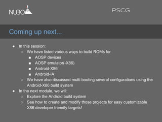 ● In this session:
○ We have listed various ways to build ROMs for
■ AOSP devices
■ AOSP emulator(-X86)
■ Android-X86
■ Android-IA
○ We have also discussed multi booting several configurations using the
Android-X86 build system
● In the next module, we will:
○ Explore the Android build system
○ See how to create and modify those projects for easy customizable
X86 developer friendly targets!
Coming up next...
PSCG
 