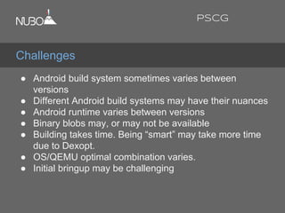 ● Android build system sometimes varies between
versions
● Different Android build systems may have their nuances
● Android runtime varies between versions
● Binary blobs may, or may not be available
● Building takes time. Being “smart” may take more time
due to Dexopt.
● OS/QEMU optimal combination varies.
● Initial bringup may be challenging
Challenges
PSCG
 