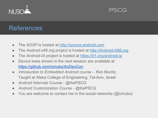 ● The AOSP is hosted at http://source.android.com
● The Android-x86.org project is hosted at http://Android-X86.org
● The Android-IA project is hosted at https://01.org/android-ia
● Device trees shown in the next session are available at
https://github.com/ronubo/AnDevCon
● Introduction to Embedded Android course - Ron Munitz.
Taught at Afeka College of Engineering, Tel-Aviv, Israel
● Android Internals Course - @thePSCG
● Android Customization Course - @thePSCG
● You are welcome to contact me in the social networks (@ronubo)
References
PSCG
 