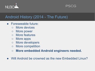 ● Foreseeable future:
○ More devices
○ More power
○ More features
○ More apps
○ More developers
○ More competition
○ More embedded Android engineers needed.
● Will Android be crowned as the new Embedded Linux?
Android History (2014 - The Future)
PSCG
 