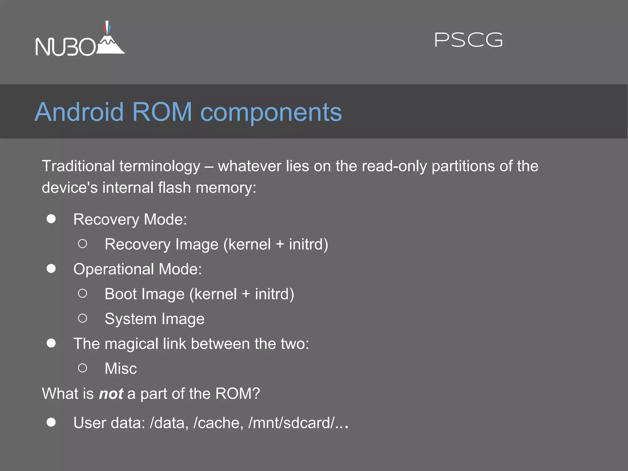 Traditional terminology – whatever lies on the read-only partitions of the
device's internal flash memory:
● Recovery Mode:
○ Recovery Image (kernel + initrd)
● Operational Mode:
○ Boot Image (kernel + initrd)
○ System Image
● The magical link between the two:
○ Misc
What is not a part of the ROM?
● User data: /data, /cache, /mnt/sdcard/...
Android ROM components
PSCG
 