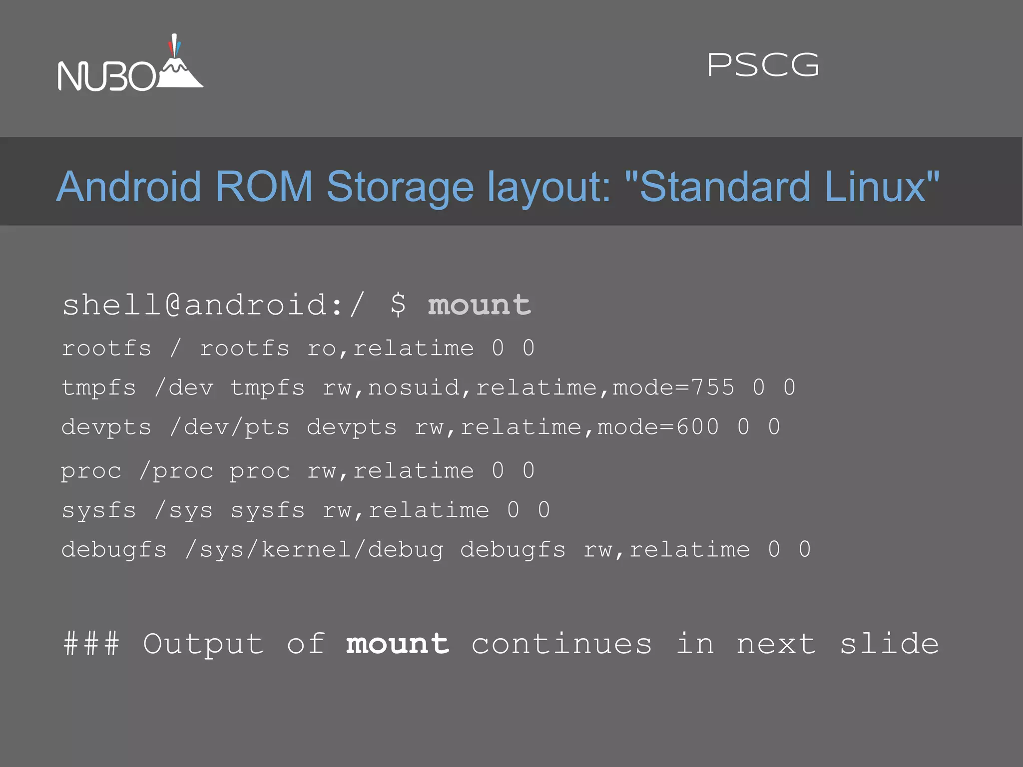 shell@android:/ $ mount
rootfs / rootfs ro,relatime 0 0
tmpfs /dev tmpfs rw,nosuid,relatime,mode=755 0 0
devpts /dev/pts devpts rw,relatime,mode=600 0 0
proc /proc proc rw,relatime 0 0
sysfs /sys sysfs rw,relatime 0 0
debugfs /sys/kernel/debug debugfs rw,relatime 0 0
### Output of mount continues in next slide
Android ROM Storage layout: "Standard Linux"
PSCG
 