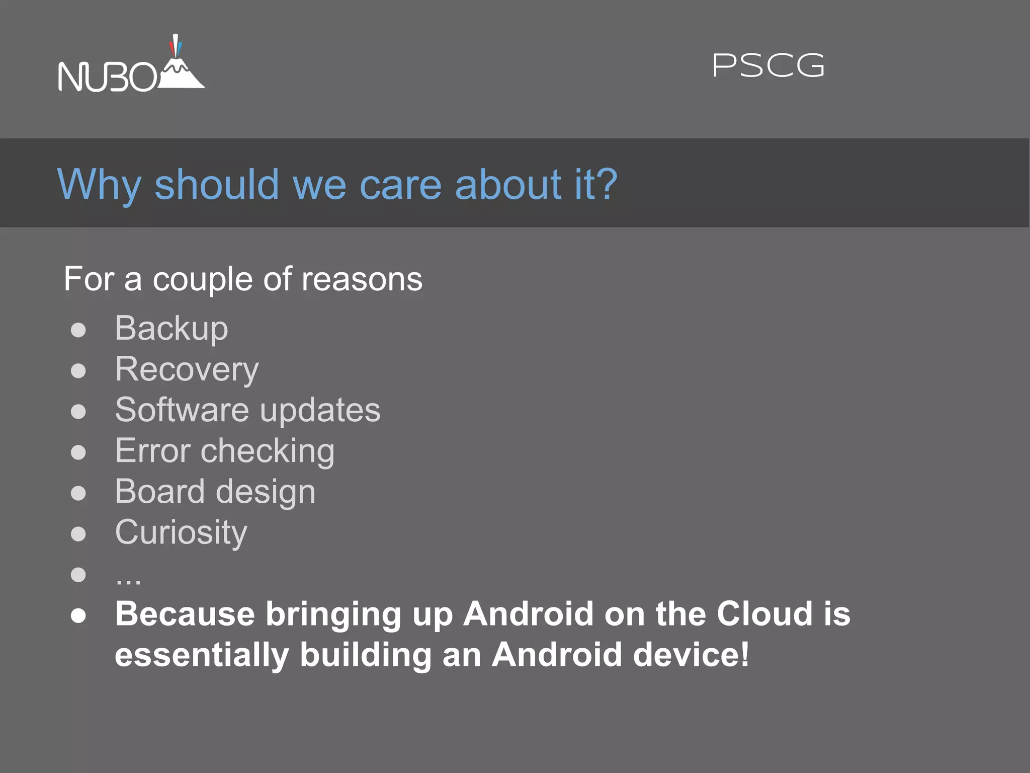 For a couple of reasons:
● Backup
● Recovery
● Software updates
● Error checking
● Board design
● Curiosity
● ...
● Because bringing up Android on the Cloud is
essentially building an Android device!
Why should we care about it?
PSCG
 
