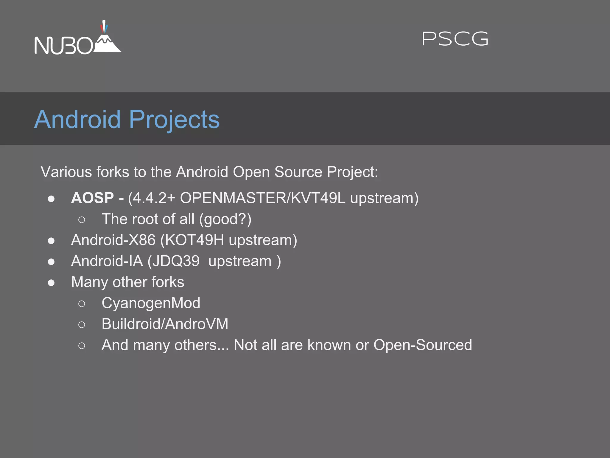 Various forks to the Android Open Source Project:
● AOSP - (4.4.2+ OPENMASTER/KVT49L upstream)
○ The root of all (good?)
● Android-X86 (KOT49H upstream)
● Android-IA (JDQ39 upstream )
● Many other forks
○ CyanogenMod
○ Buildroid/AndroVM
○ And many others... Not all are known or Open-Sourced
Android Projects
PSCG
 