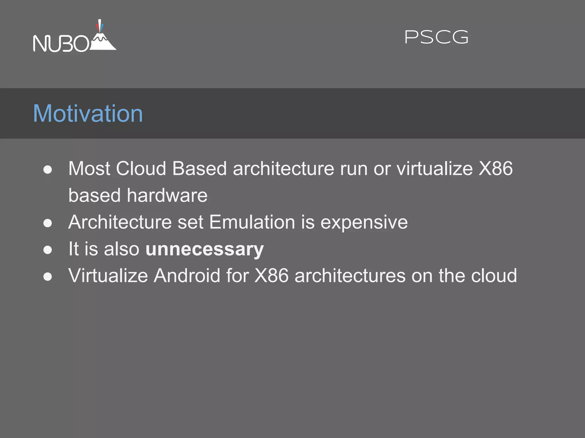 ● Most Cloud Based architecture run or virtualize X86
based hardware
● Architecture set Emulation is expensive
● It is also unnecessary
● Virtualize Android for X86 architectures on the cloud
Motivation
PSCG
 
