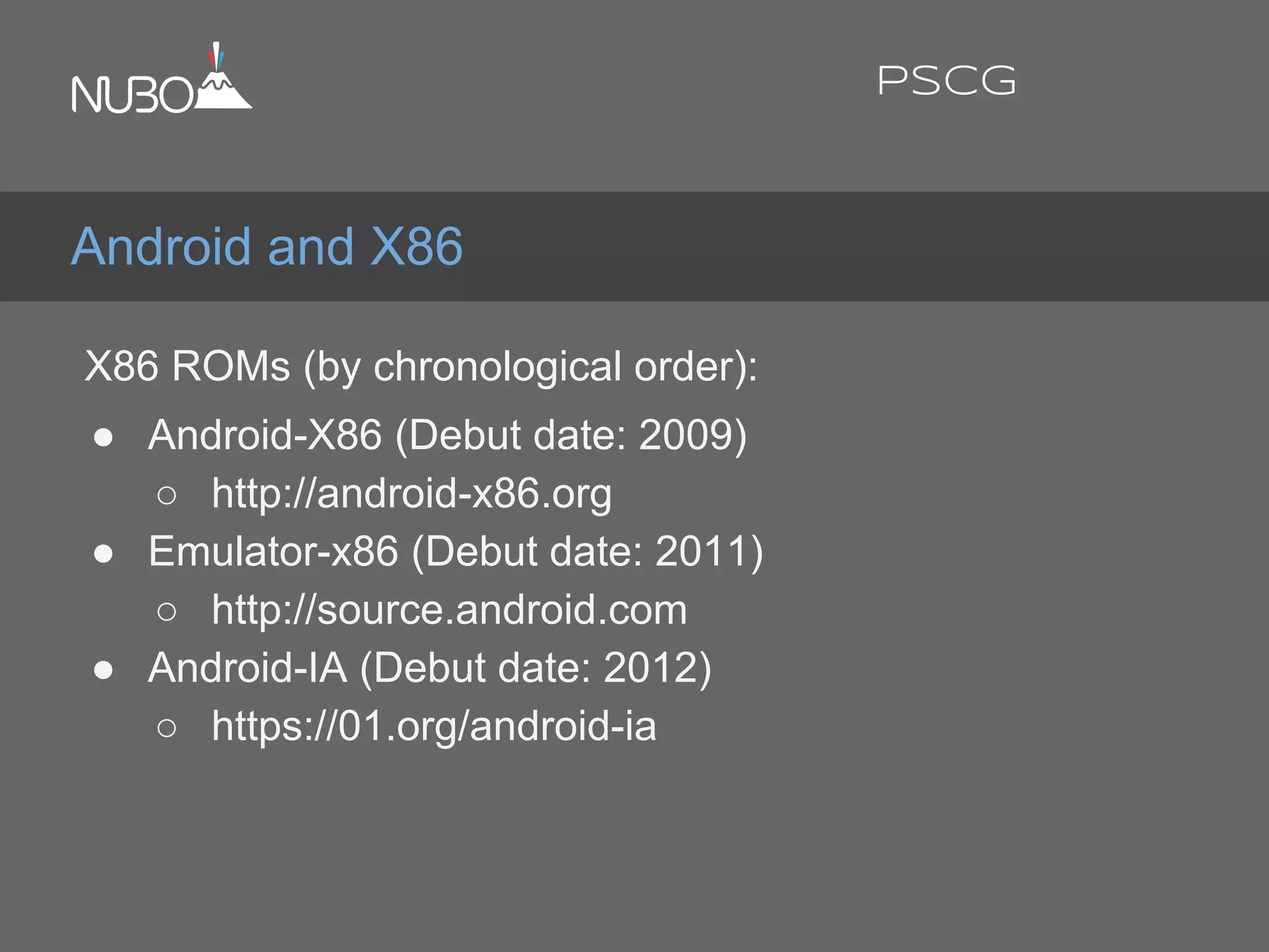 X86 ROMs (by chronological order):
● Android-X86 (Debut date: 2009)
○ http://android-x86.org
● Emulator-x86 (Debut date: 2011)
○ http://source.android.com
● Android-IA (Debut date: 2012)
○ https://01.org/android-ia
Android and X86
PSCG
 