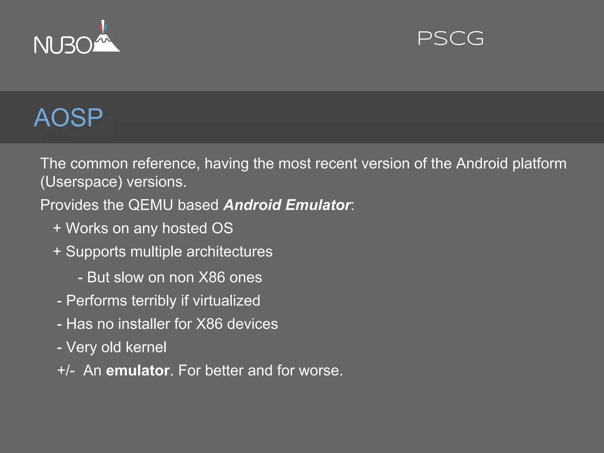 The common reference, having the most recent version of the Android platform
(Userspace) versions.
Provides the QEMU based Android Emulator:
+ Works on any hosted OS
+ Supports multiple architectures
- But slow on non X86 ones
- Performs terribly if virtualized
- Has no installer for X86 devices
- Very old kernel
+/- An emulator. For better and for worse.
AOSP
PSCG
 