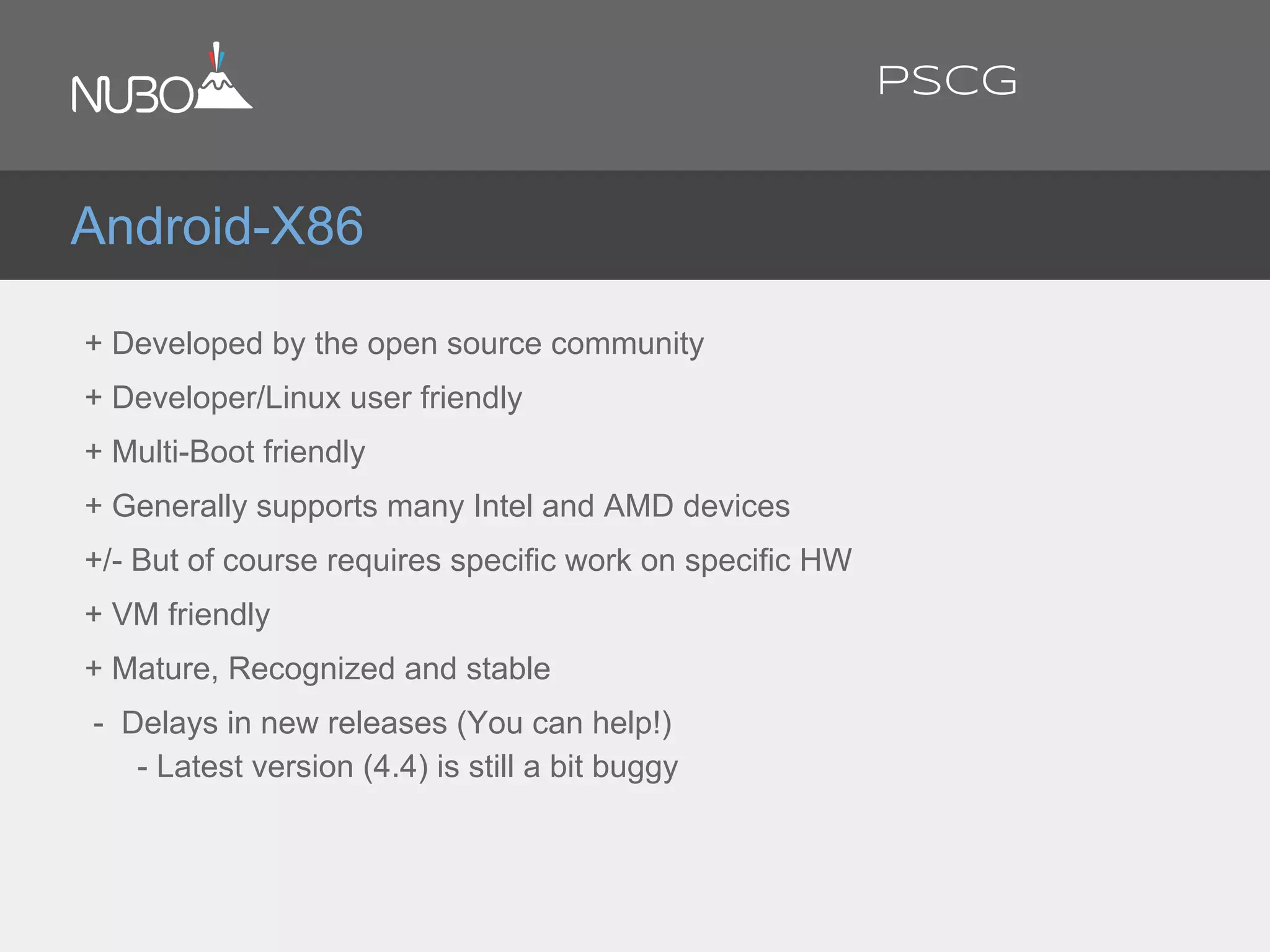 + Developed by the open source community
+ Developer/Linux user friendly
+ Multi-Boot friendly
+ Generally supports many Intel and AMD devices
+/- But of course requires specific work on specific HW
+ VM friendly
+ Mature, Recognized and stable
- Delays in new releases (You can help!)
- Latest version (4.4) is still a bit buggy
Android-X86
PSCG
 