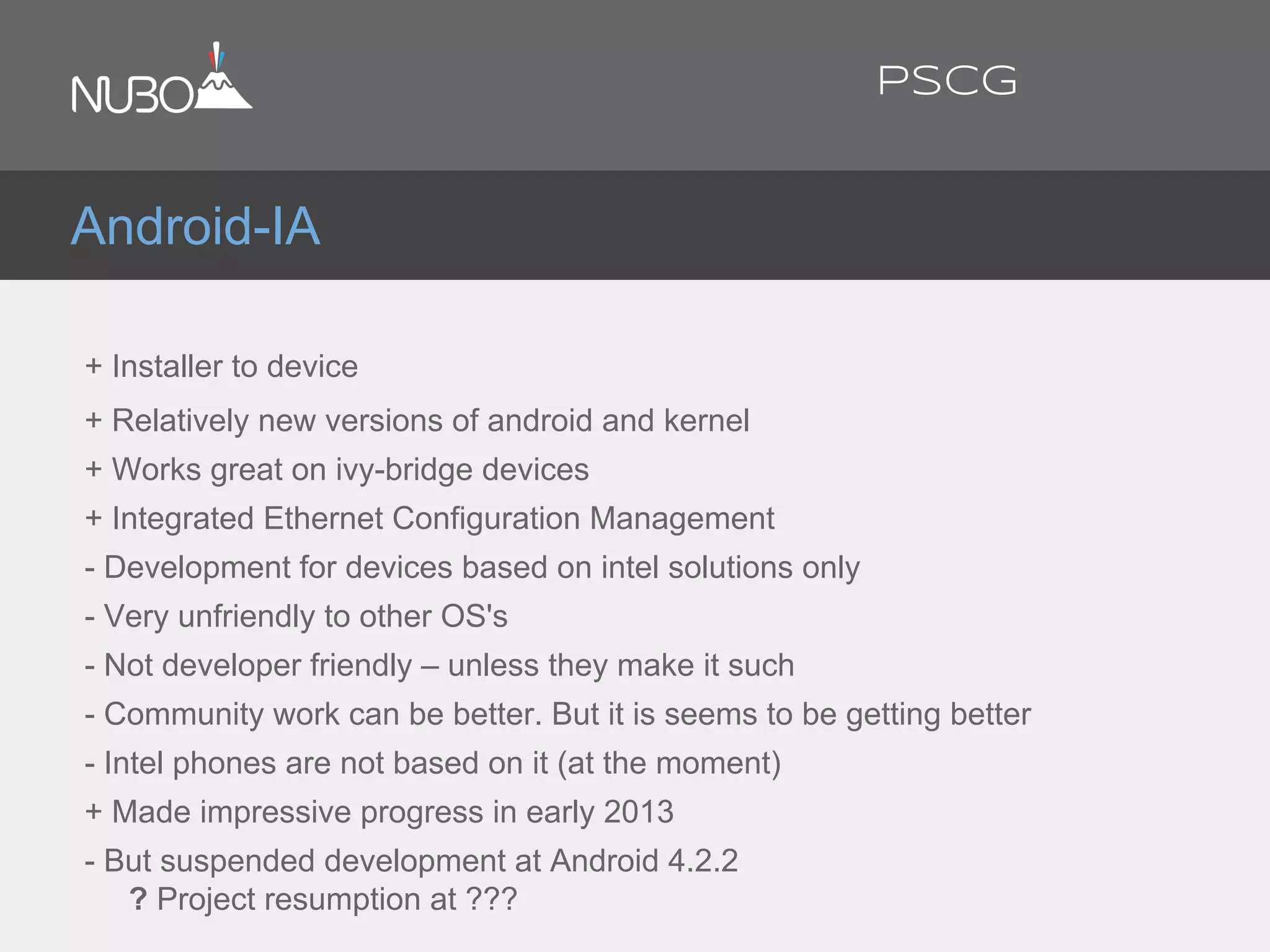 + Installer to device
+ Relatively new versions of android and kernel
+ Works great on ivy-bridge devices
+ Integrated Ethernet Configuration Management
- Development for devices based on intel solutions only
- Very unfriendly to other OS's
- Not developer friendly – unless they make it such
- Community work can be better. But it is seems to be getting better
- Intel phones are not based on it (at the moment)
+ Made impressive progress in early 2013
- But suspended development at Android 4.2.2
? Project resumption at ???
Android-IA
PSCG
 
