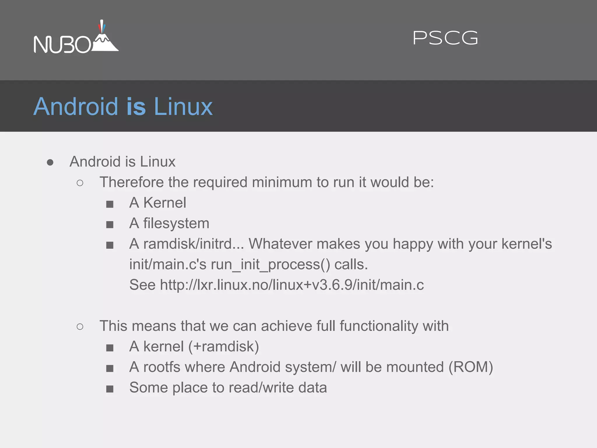 ● Android is Linux
○ Therefore the required minimum to run it would be:
■ A Kernel
■ A filesystem
■ A ramdisk/initrd... Whatever makes you happy with your kernel's
init/main.c's run_init_process() calls.
See http://lxr.linux.no/linux+v3.6.9/init/main.c
○ This means that we can achieve full functionality with
■ A kernel (+ramdisk)
■ A rootfs where Android system/ will be mounted (ROM)
■ Some place to read/write data
Android is Linux
PSCG
 