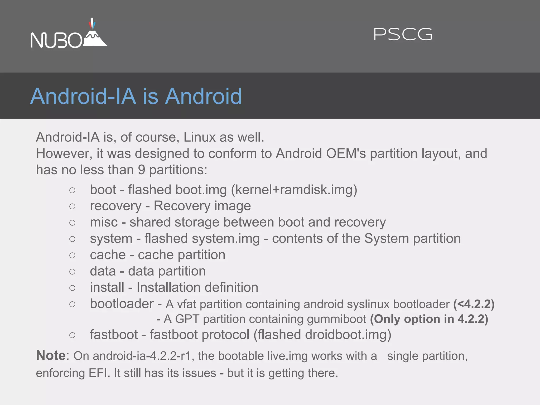 Android-IA is Android
Android-IA is, of course, Linux as well.
However, it was designed to conform to Android OEM's partition layout, and
has no less than 9 partitions:
○ boot - flashed boot.img (kernel+ramdisk.img)
○ recovery - Recovery image
○ misc - shared storage between boot and recovery
○ system - flashed system.img - contents of the System partition
○ cache - cache partition
○ data - data partition
○ install - Installation definition
○ bootloader - A vfat partition containing android syslinux bootloader (<4.2.2)
- A GPT partition containing gummiboot (Only option in 4.2.2)
○ fastboot - fastboot protocol (flashed droidboot.img)
Note: On android-ia-4.2.2-r1, the bootable live.img works with a single partition,
enforcing EFI. It still has its issues - but it is getting there.
PSCG
 