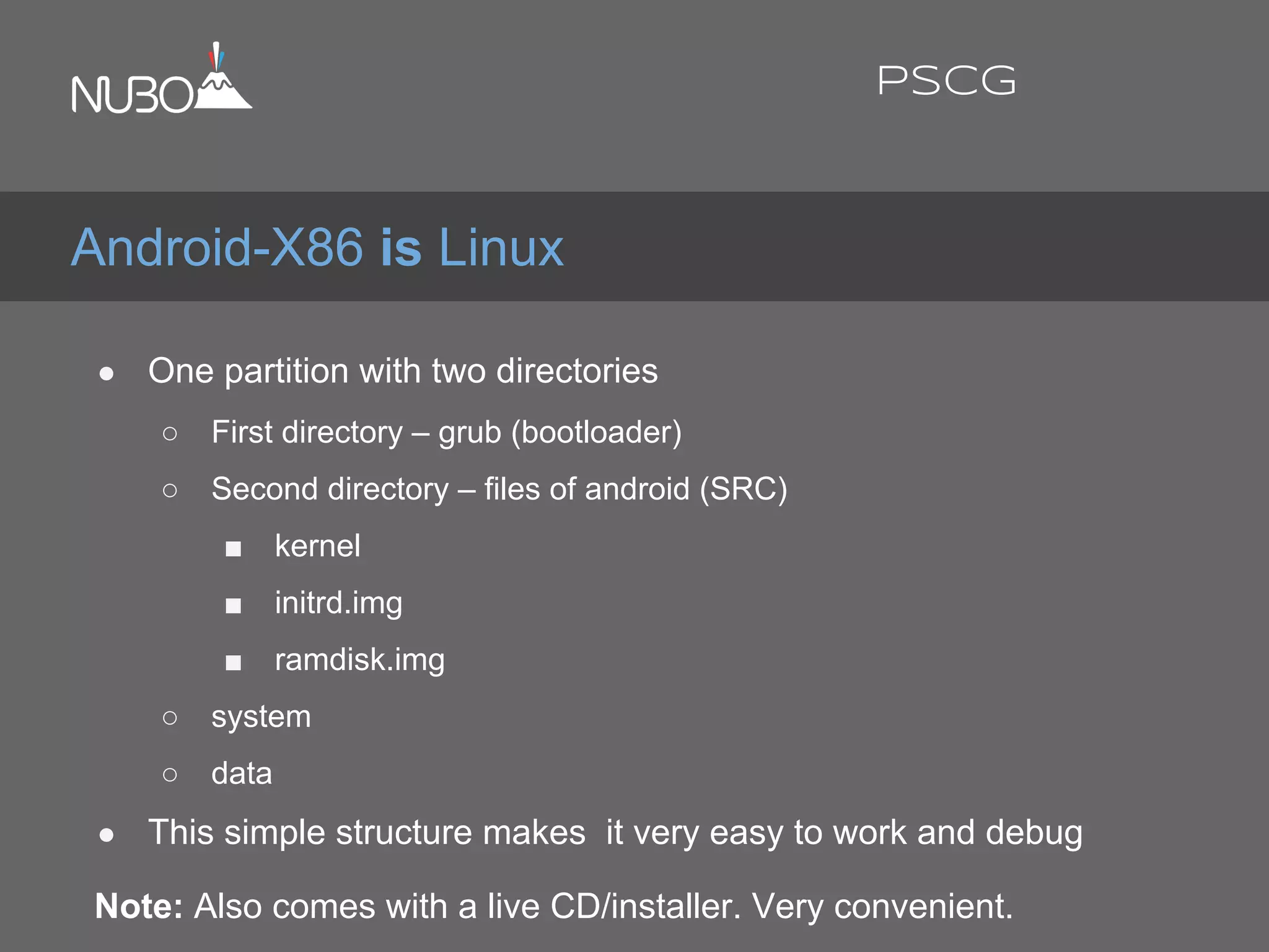 ● One partition with two directories
○ First directory – grub (bootloader)
○ Second directory – files of android (SRC)
■ kernel
■ initrd.img
■ ramdisk.img
○ system
○ data
● This simple structure makes it very easy to work and debug
Note: Also comes with a live CD/installer. Very convenient.
Android-X86 is Linux
PSCG
 