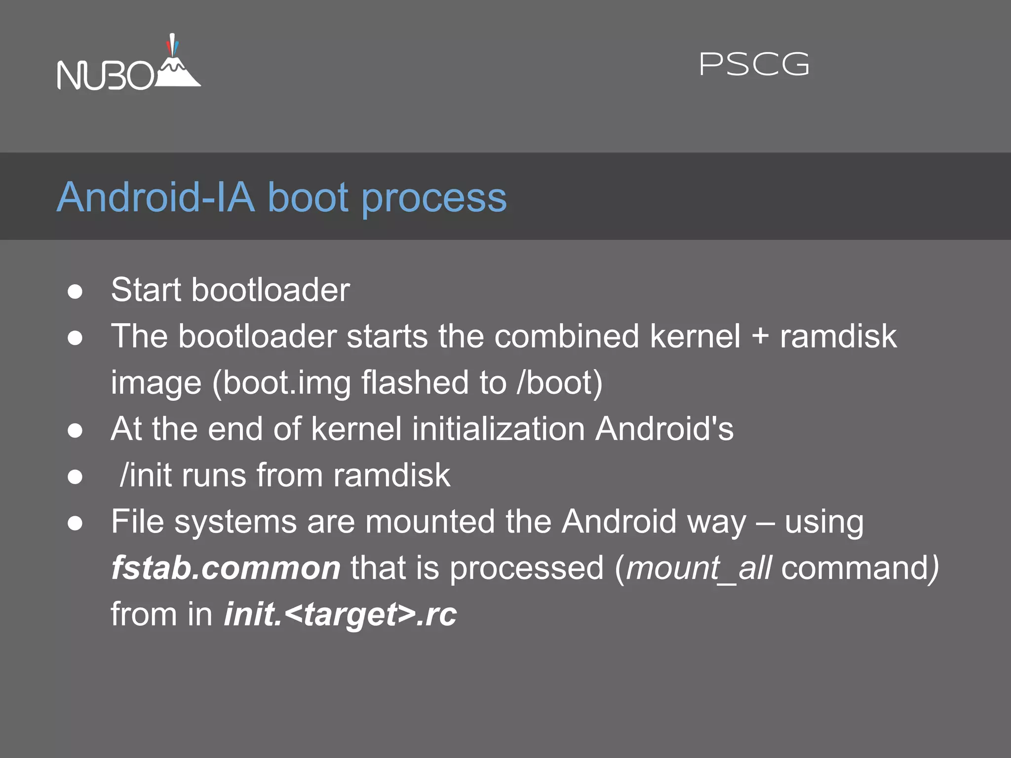 ● Start bootloader
● The bootloader starts the combined kernel + ramdisk
image (boot.img flashed to /boot)
● At the end of kernel initialization Android's
● /init runs from ramdisk
● File systems are mounted the Android way – using
fstab.common that is processed (mount_all command)
from in init.<target>.rc
Android-IA boot process
PSCG
 