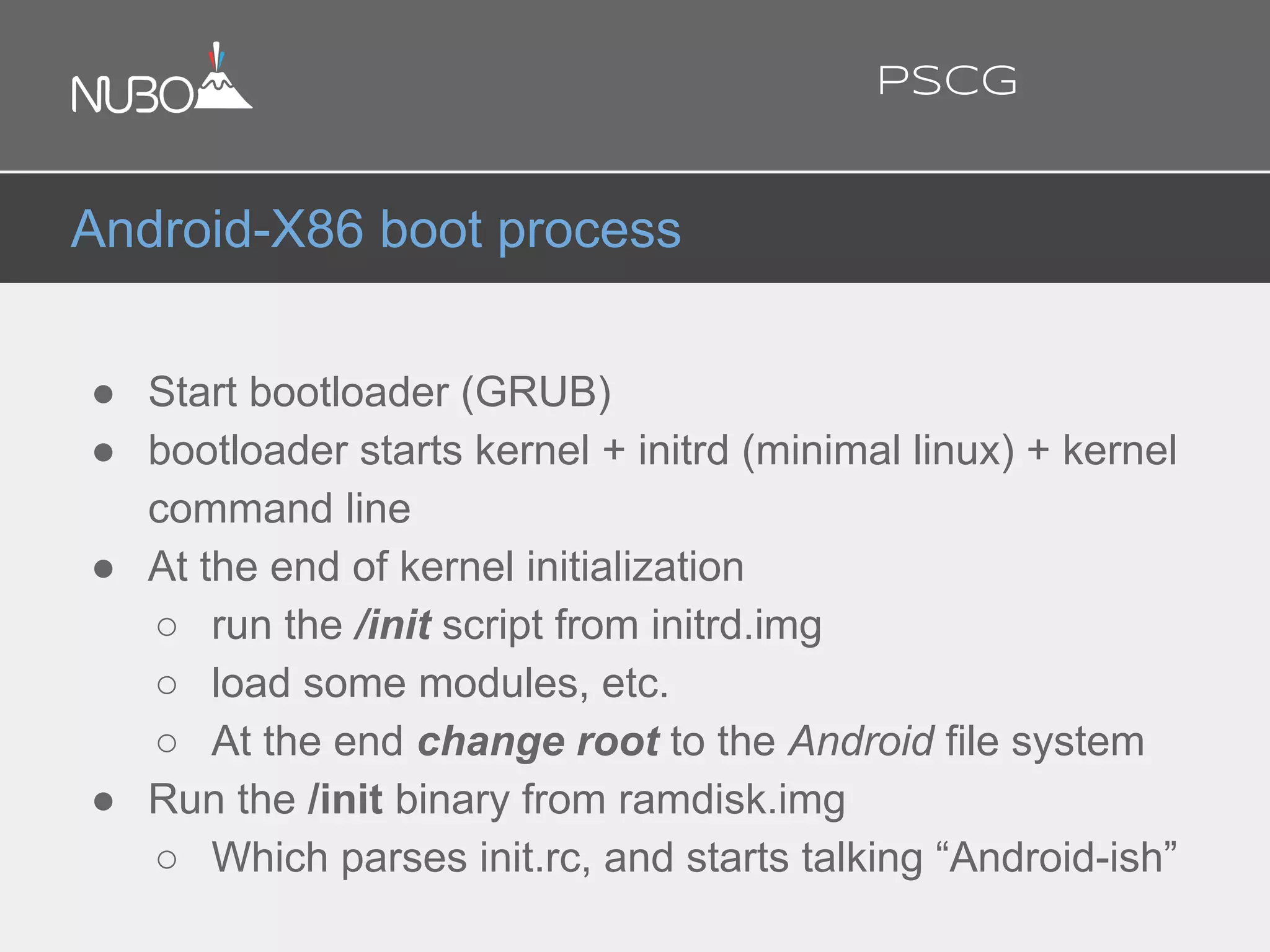 ● Start bootloader (GRUB)
● bootloader starts kernel + initrd (minimal linux) + kernel
command line
● At the end of kernel initialization
○ run the /init script from initrd.img
○ load some modules, etc.
○ At the end change root to the Android file system
● Run the /init binary from ramdisk.img
○ Which parses init.rc, and starts talking “Android-ish”
Android-X86 boot process
PSCG
 