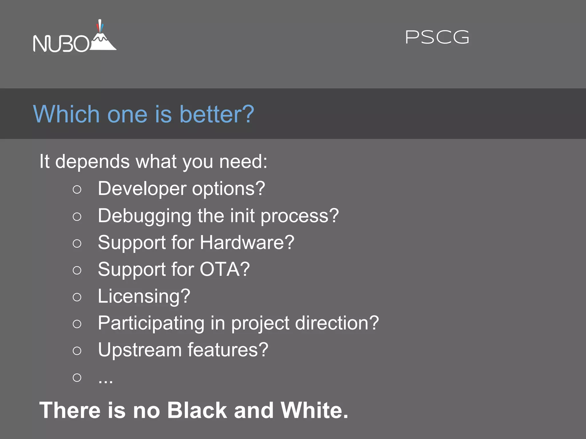 It depends what you need:
○ Developer options?
○ Debugging the init process?
○ Support for Hardware?
○ Support for OTA?
○ Licensing?
○ Participating in project direction?
○ Upstream features?
○ ...
There is no Black and White.
Which one is better?
PSCG
 