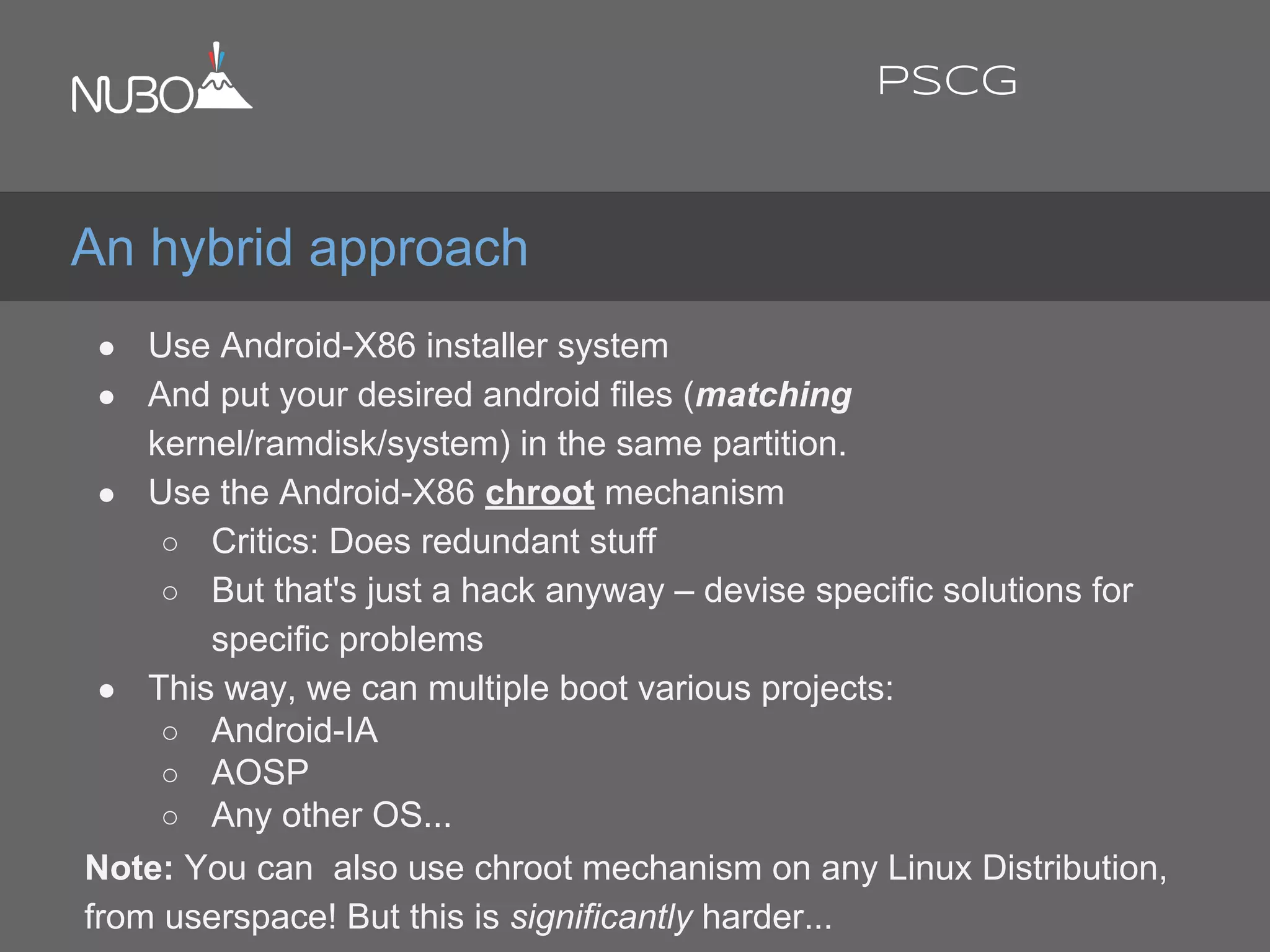 ● Use Android-X86 installer system
● And put your desired android files (matching
kernel/ramdisk/system) in the same partition.
● Use the Android-X86 chroot mechanism
○ Critics: Does redundant stuff
○ But that's just a hack anyway – devise specific solutions for
specific problems
● This way, we can multiple boot various projects:
○ Android-IA
○ AOSP
○ Any other OS...
Note: You can also use chroot mechanism on any Linux Distribution,
from userspace! But this is significantly harder...
An hybrid approach
PSCG
 