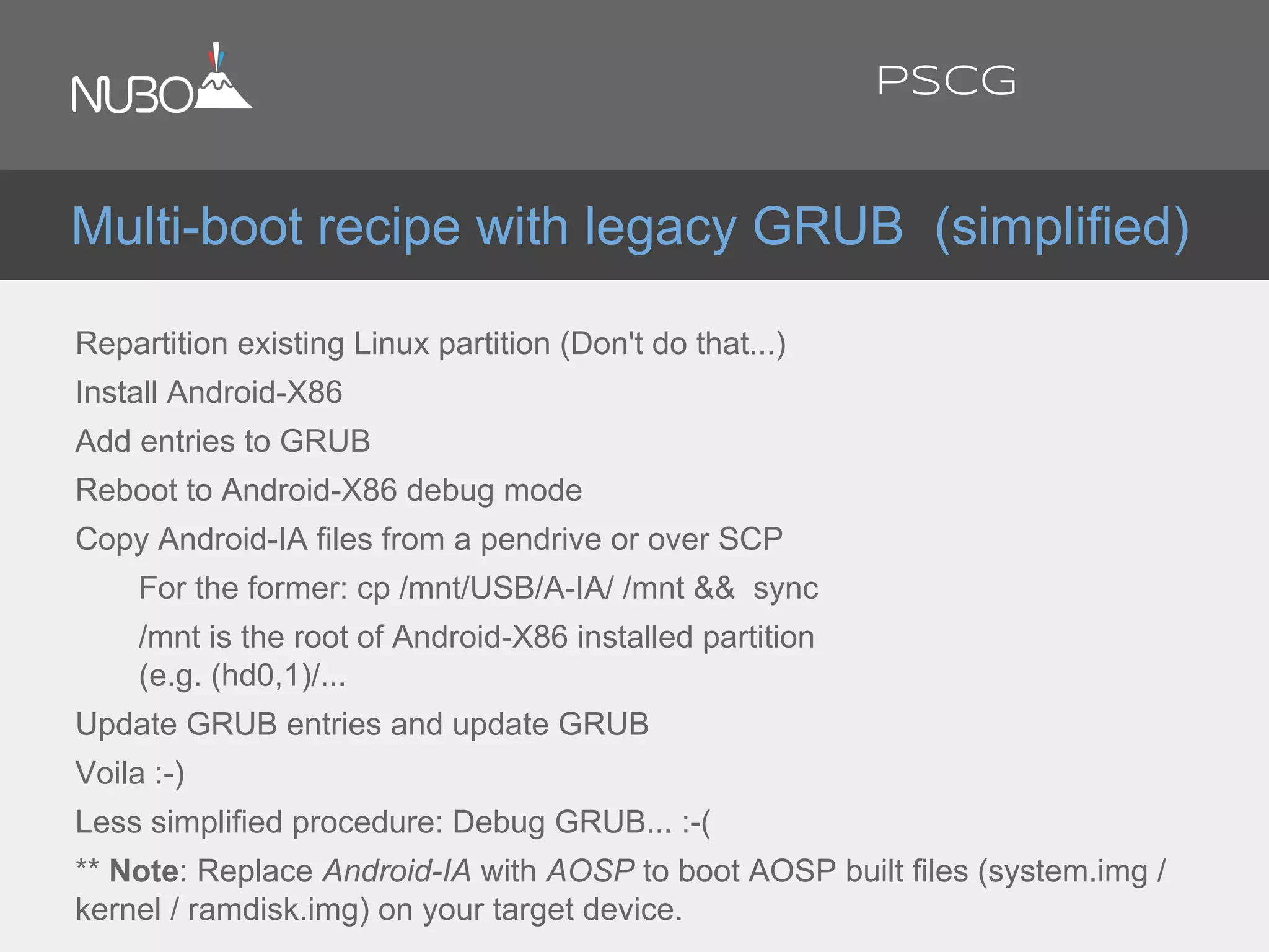 Repartition existing Linux partition (Don't do that...)
Install Android-X86
Add entries to GRUB
Reboot to Android-X86 debug mode
Copy Android-IA files from a pendrive or over SCP
For the former: cp /mnt/USB/A-IA/ /mnt && sync
/mnt is the root of Android-X86 installed partition
(e.g. (hd0,1)/...
Update GRUB entries and update GRUB
Voila :-)
Less simplified procedure: Debug GRUB... :-(
** Note: Replace Android-IA with AOSP to boot AOSP built files (system.img /
kernel / ramdisk.img) on your target device.
Multi-boot recipe with legacy GRUB (simplified)
PSCG
 