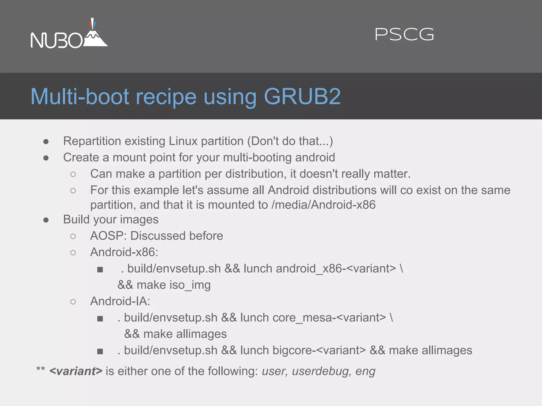 ● Repartition existing Linux partition (Don't do that...)
● Create a mount point for your multi-booting android
○ Can make a partition per distribution, it doesn't really matter.
○ For this example let's assume all Android distributions will co exist on the same
partition, and that it is mounted to /media/Android-x86
● Build your images
○ AOSP: Discussed before
○ Android-x86:
■ . build/envsetup.sh && lunch android_x86-<variant> 
&& make iso_img
○ Android-IA:
■ . build/envsetup.sh && lunch core_mesa-<variant> 
&& make allimages
■ . build/envsetup.sh && lunch bigcore-<variant> && make allimages
** <variant> is either one of the following: user, userdebug, eng
Multi-boot recipe using GRUB2
PSCG
 