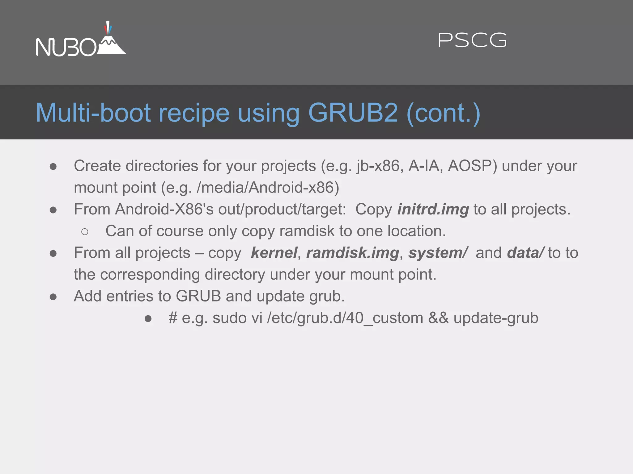 ● Create directories for your projects (e.g. jb-x86, A-IA, AOSP) under your
mount point (e.g. /media/Android-x86)
● From Android-X86's out/product/target: Copy initrd.img to all projects.
○ Can of course only copy ramdisk to one location.
● From all projects – copy kernel, ramdisk.img, system/ and data/ to to
the corresponding directory under your mount point.
● Add entries to GRUB and update grub.
● # e.g. sudo vi /etc/grub.d/40_custom && update-grub
Multi-boot recipe using GRUB2 (cont.)
PSCG
 