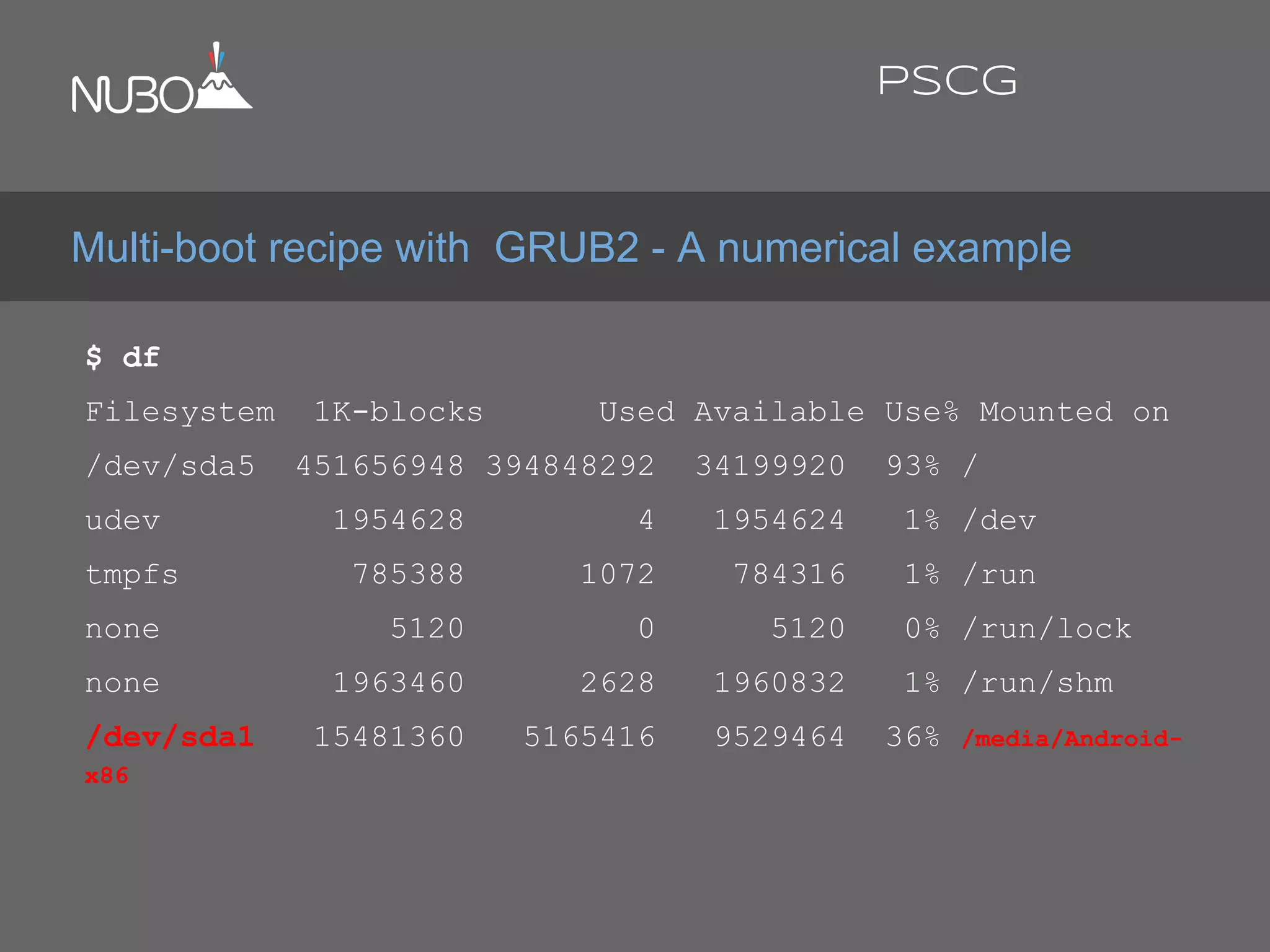 $ df
Filesystem 1K-blocks Used Available Use% Mounted on
/dev/sda5 451656948 394848292 34199920 93% /
udev 1954628 4 1954624 1% /dev
tmpfs 785388 1072 784316 1% /run
none 5120 0 5120 0% /run/lock
none 1963460 2628 1960832 1% /run/shm
/dev/sda1 15481360 5165416 9529464 36% /media/Android-
x86
Multi-boot recipe with GRUB2 - A numerical example
PSCG
 