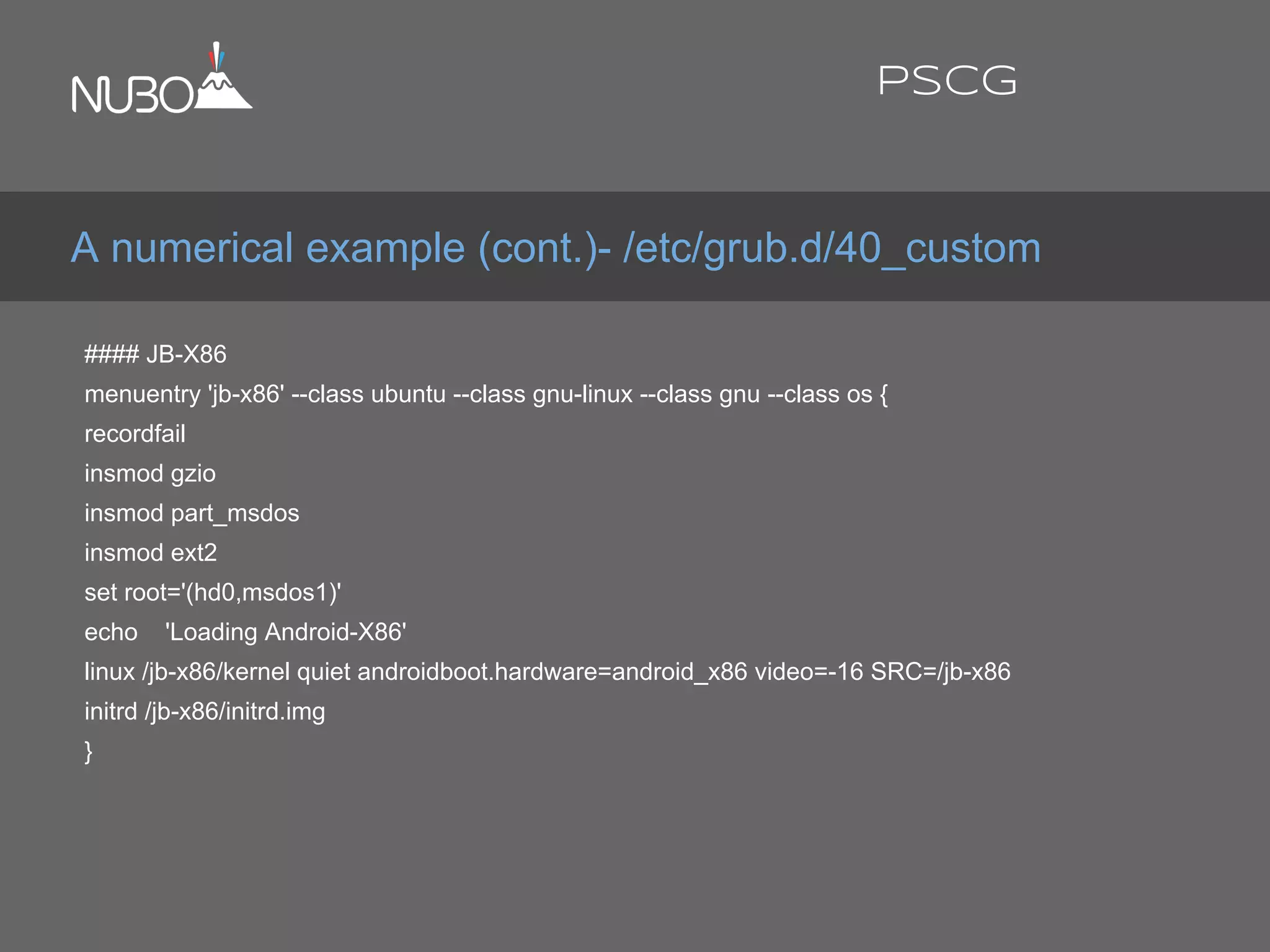 #### JB-X86
menuentry 'jb-x86' --class ubuntu --class gnu-linux --class gnu --class os {
recordfail
insmod gzio
insmod part_msdos
insmod ext2
set root='(hd0,msdos1)'
echo 'Loading Android-X86'
linux /jb-x86/kernel quiet androidboot.hardware=android_x86 video=-16 SRC=/jb-x86
initrd /jb-x86/initrd.img
}
A numerical example (cont.)- /etc/grub.d/40_custom
PSCG
 