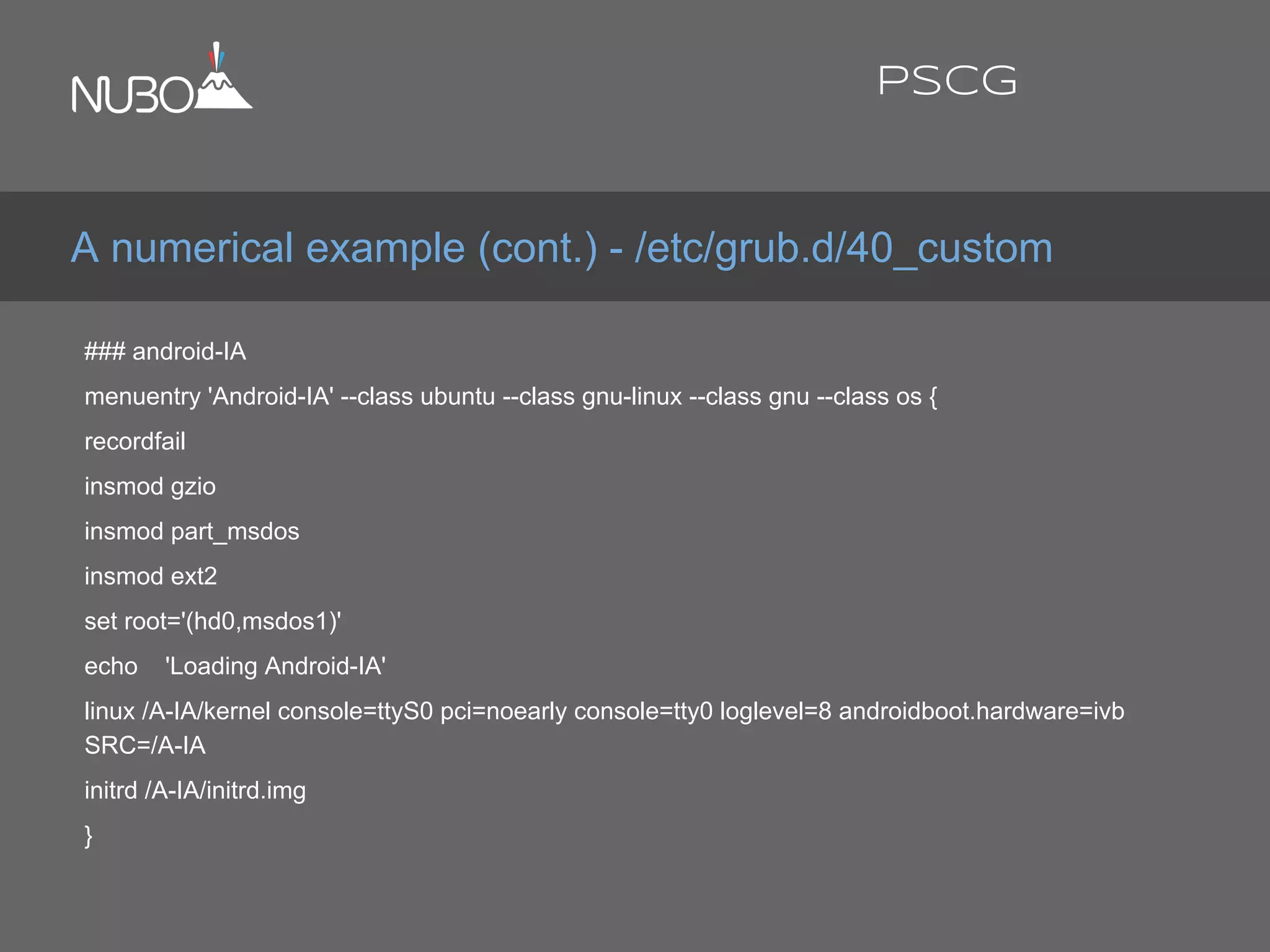 ### android-IA
menuentry 'Android-IA' --class ubuntu --class gnu-linux --class gnu --class os {
recordfail
insmod gzio
insmod part_msdos
insmod ext2
set root='(hd0,msdos1)'
echo 'Loading Android-IA'
linux /A-IA/kernel console=ttyS0 pci=noearly console=tty0 loglevel=8 androidboot.hardware=ivb
SRC=/A-IA
initrd /A-IA/initrd.img
}
A numerical example (cont.) - /etc/grub.d/40_custom
PSCG
 