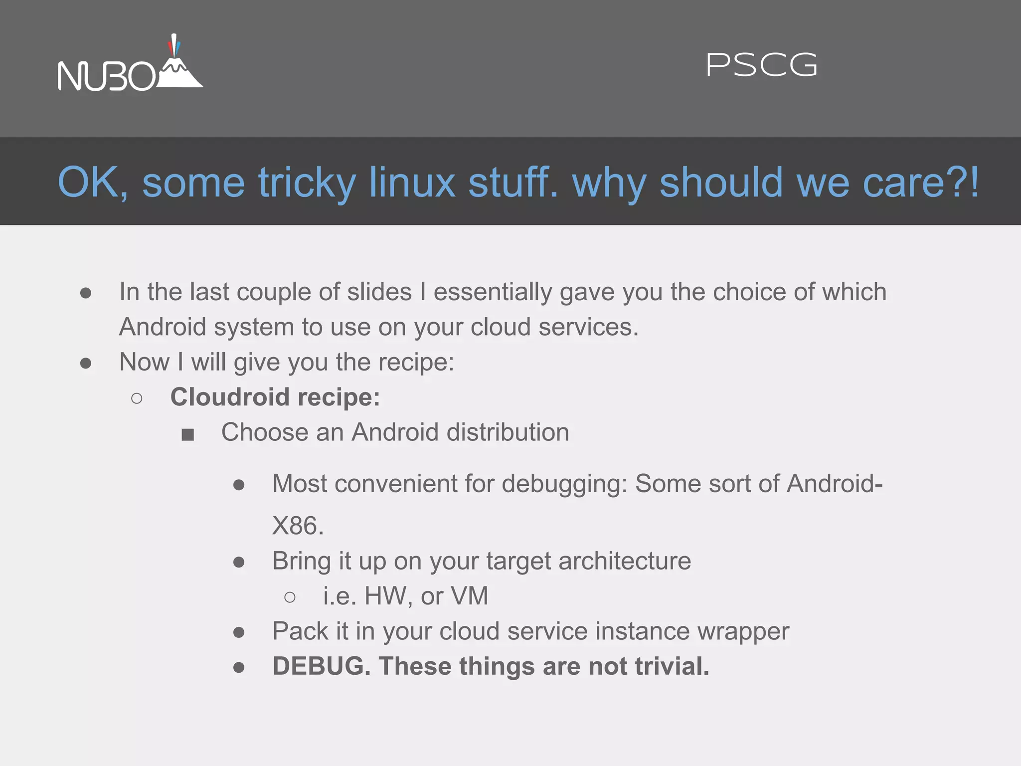 ● In the last couple of slides I essentially gave you the choice of which
Android system to use on your cloud services.
● Now I will give you the recipe:
○ Cloudroid recipe:
■ Choose an Android distribution
● Most convenient for debugging: Some sort of Android-
X86.
● Bring it up on your target architecture
○ i.e. HW, or VM
● Pack it in your cloud service instance wrapper
● DEBUG. These things are not trivial.
OK, some tricky linux stuff. why should we care?!
PSCG
 