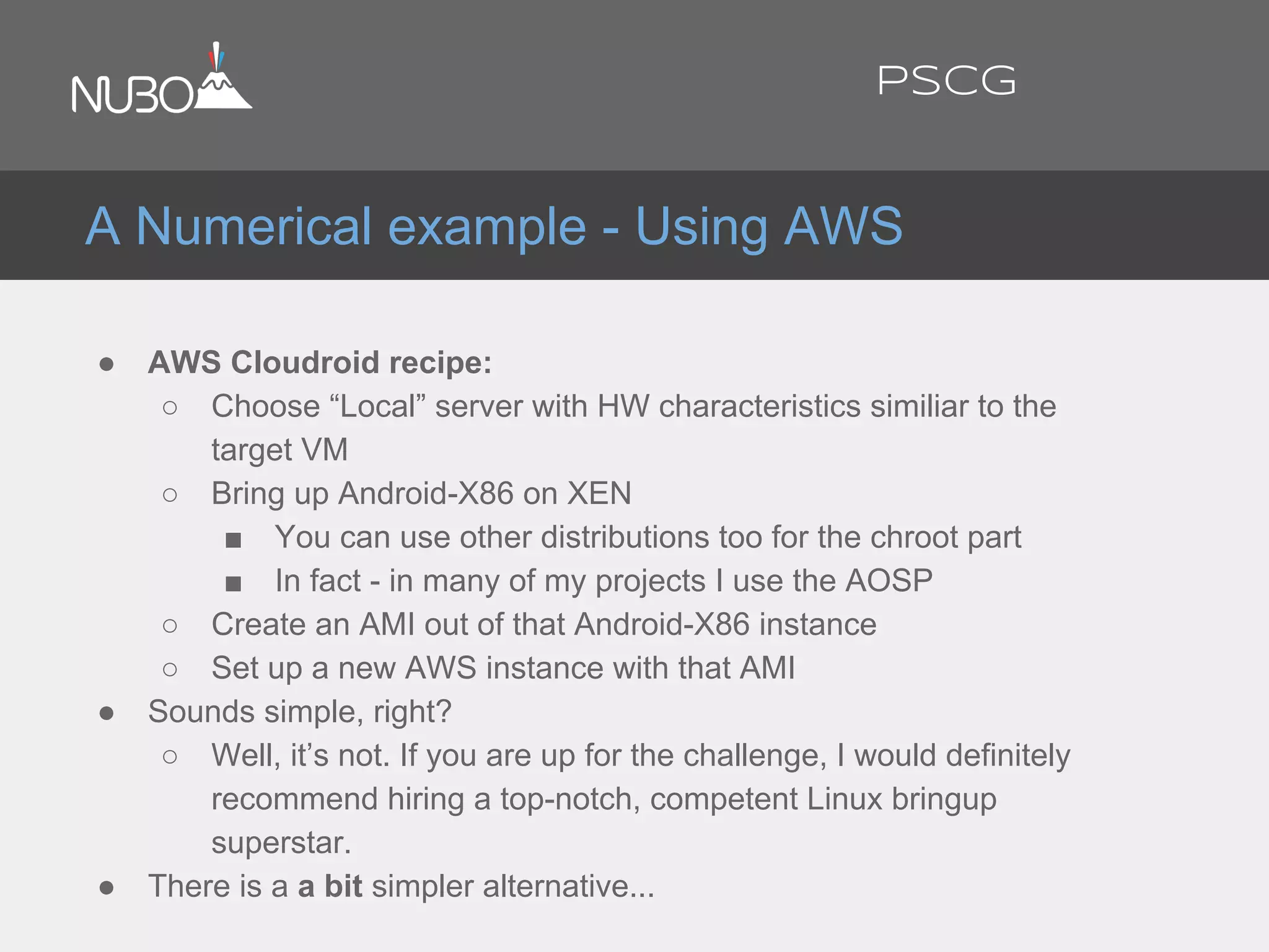 ● AWS Cloudroid recipe:
○ Choose “Local” server with HW characteristics similiar to the
target VM
○ Bring up Android-X86 on XEN
■ You can use other distributions too for the chroot part
■ In fact - in many of my projects I use the AOSP
○ Create an AMI out of that Android-X86 instance
○ Set up a new AWS instance with that AMI
● Sounds simple, right?
○ Well, it’s not. If you are up for the challenge, I would definitely
recommend hiring a top-notch, competent Linux bringup
superstar.
● There is a a bit simpler alternative...
A Numerical example - Using AWS
PSCG
 