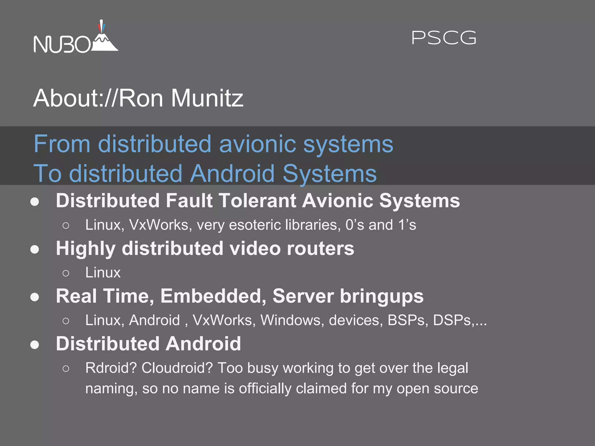 From distributed avionic systems
To distributed Android Systems
● Distributed Fault Tolerant Avionic Systems
○ Linux, VxWorks, very esoteric libraries, 0’s and 1’s
● Highly distributed video routers
○ Linux
● Real Time, Embedded, Server bringups
○ Linux, Android , VxWorks, Windows, devices, BSPs, DSPs,...
● Distributed Android
○ Rdroid? Cloudroid? Too busy working to get over the legal
naming, so no name is officially claimed for my open source
About://Ron Munitz
PSCG
 