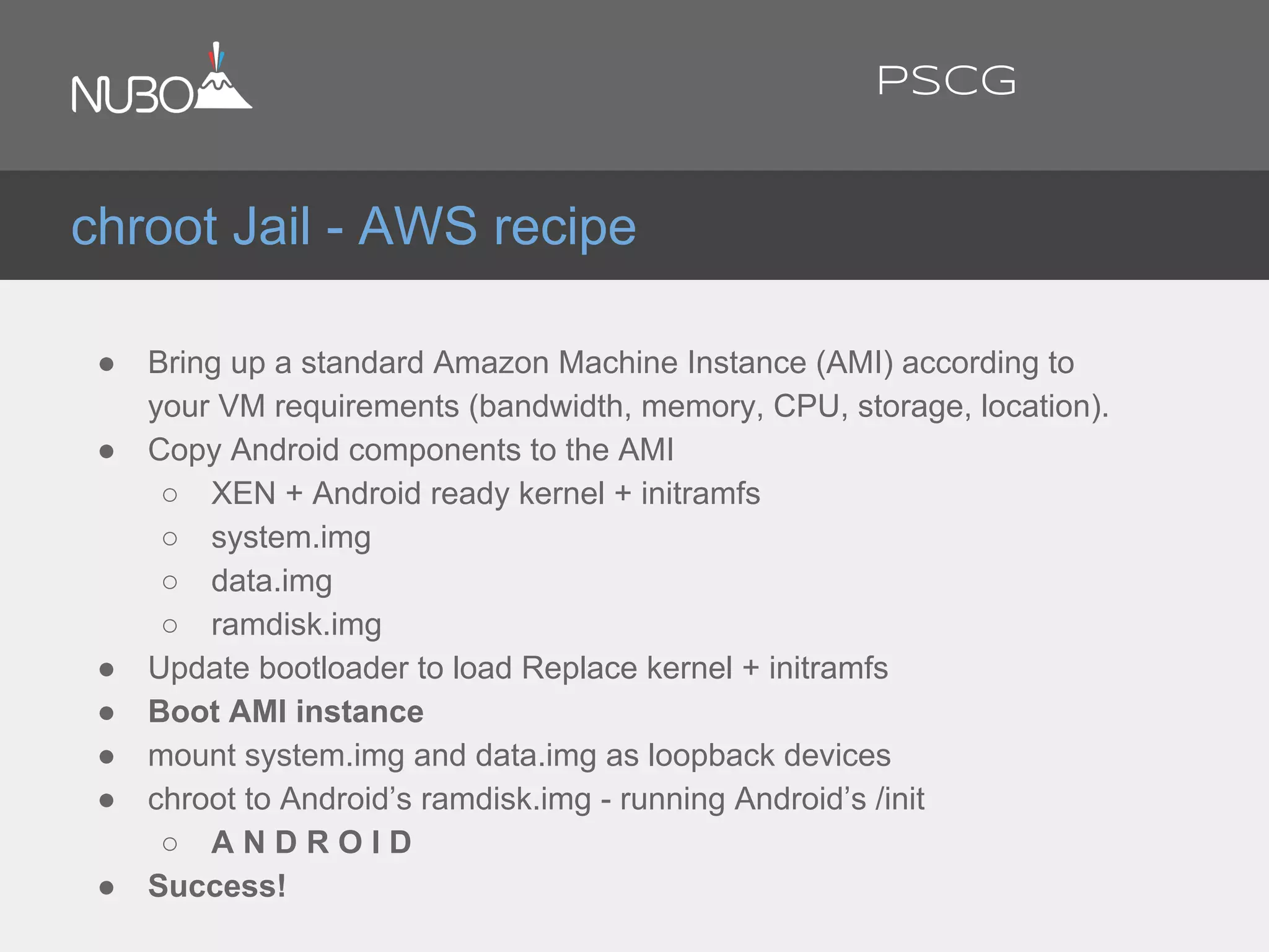 ● Bring up a standard Amazon Machine Instance (AMI) according to
your VM requirements (bandwidth, memory, CPU, storage, location).
● Copy Android components to the AMI
○ XEN + Android ready kernel + initramfs
○ system.img
○ data.img
○ ramdisk.img
● Update bootloader to load Replace kernel + initramfs
● Boot AMI instance
● mount system.img and data.img as loopback devices
● chroot to Android’s ramdisk.img - running Android’s /init
○ A N D R O I D
● Success!
chroot Jail - AWS recipe
PSCG
 