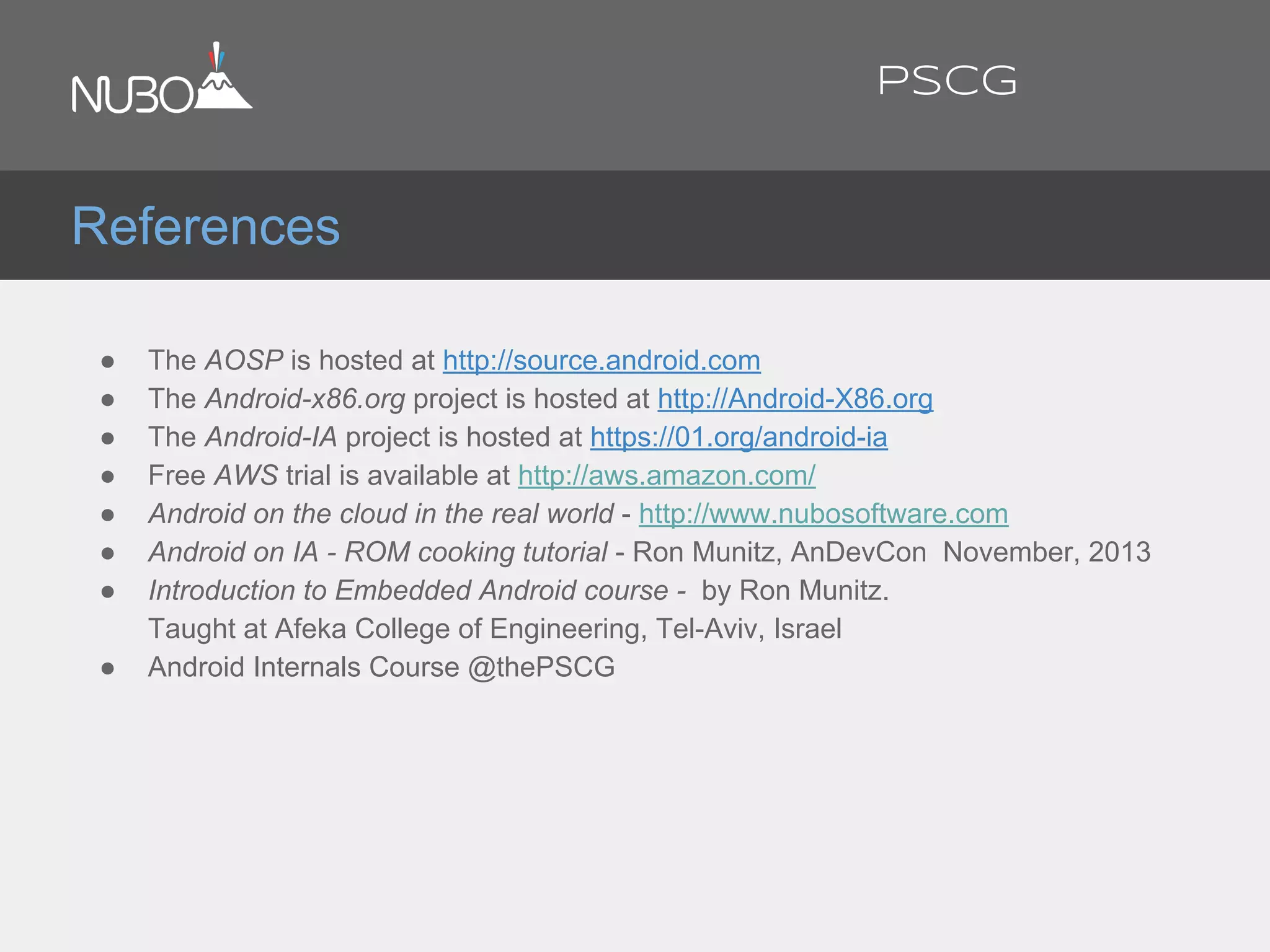 ● The AOSP is hosted at http://source.android.com
● The Android-x86.org project is hosted at http://Android-X86.org
● The Android-IA project is hosted at https://01.org/android-ia
● Free AWS trial is available at http://aws.amazon.com/
● Android on the cloud in the real world - http://www.nubosoftware.com
● Android on IA - ROM cooking tutorial - Ron Munitz, AnDevCon November, 2013
● Introduction to Embedded Android course - by Ron Munitz.
Taught at Afeka College of Engineering, Tel-Aviv, Israel
● Android Internals Course @thePSCG
References
PSCG
 
