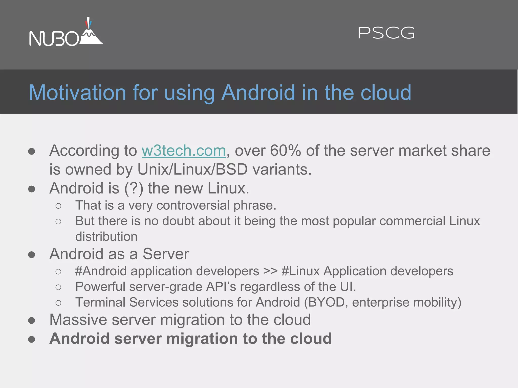 ● According to w3tech.com, over 60% of the server market share
is owned by Unix/Linux/BSD variants.
● Android is (?) the new Linux.
○ That is a very controversial phrase.
○ But there is no doubt about it being the most popular commercial Linux
distribution
● Android as a Server
○ #Android application developers >> #Linux Application developers
○ Powerful server-grade API’s regardless of the UI.
○ Terminal Services solutions for Android (BYOD, enterprise mobility)
● Massive server migration to the cloud
● Android server migration to the cloud
Motivation for using Android in the cloud
PSCG
 