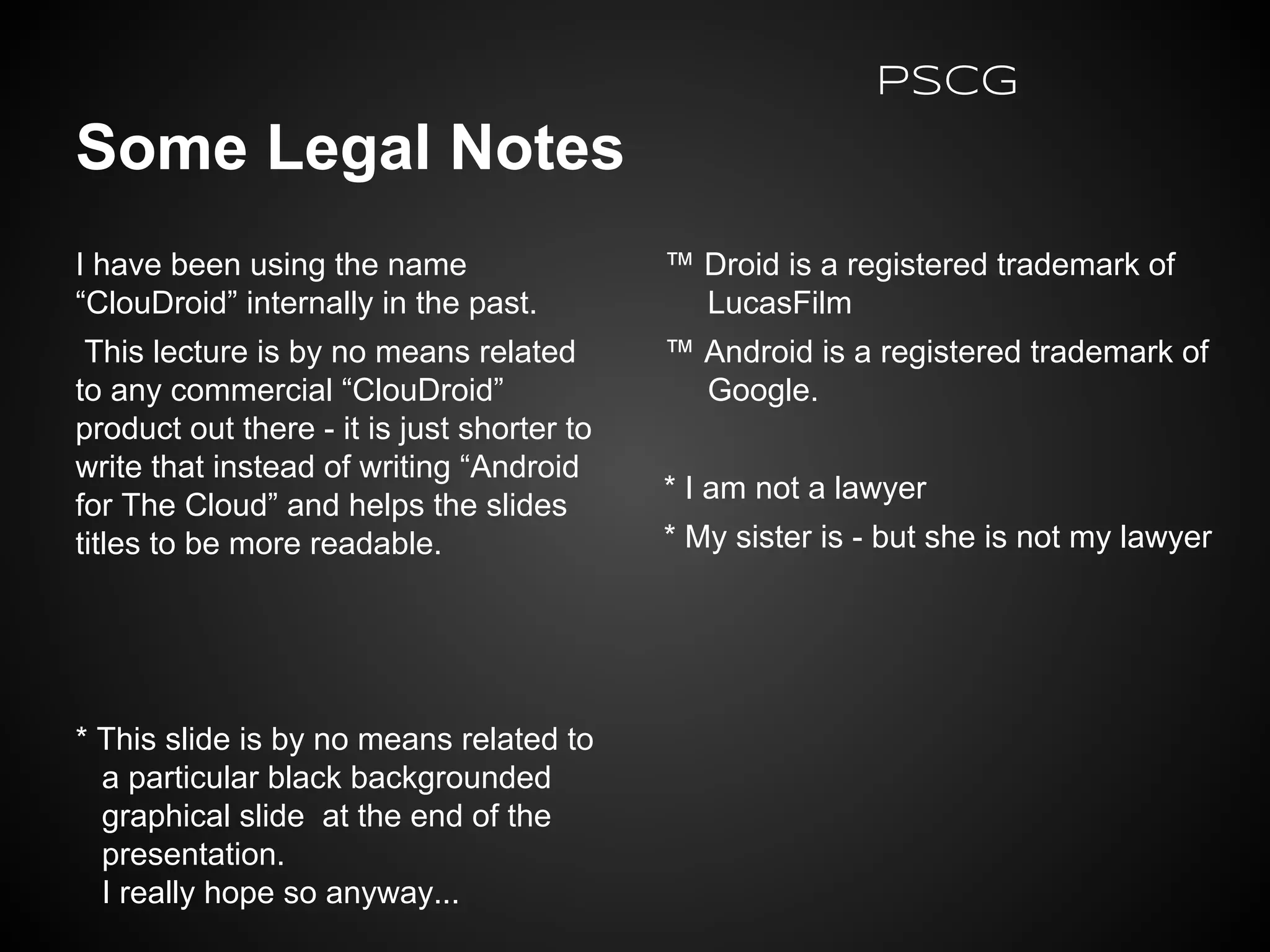 Some Legal Notes
I have been using the name
“ClouDroid” internally in the past.
This lecture is by no means related
to any commercial “ClouDroid”
product out there - it is just shorter to
write that instead of writing “Android
for The Cloud” and helps the slides
titles to be more readable.
* This slide is by no means related to
a particular black backgrounded
graphical slide at the end of the
presentation.
I really hope so anyway...
™ Droid is a registered trademark of
LucasFilm
™ Android is a registered trademark of
Google.
* I am not a lawyer
* My sister is - but she is not my lawyer
PSCG
 