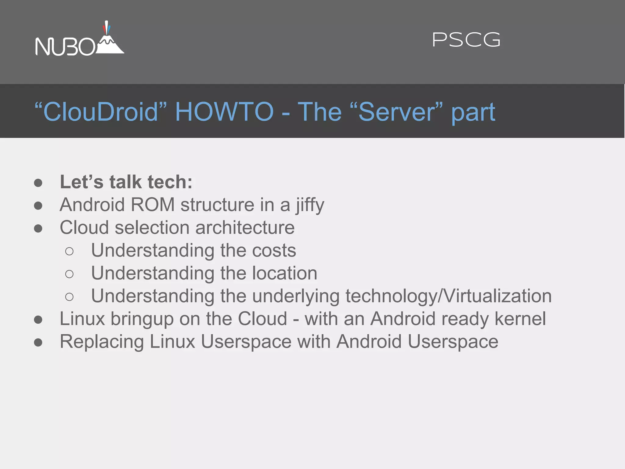 ● Let’s talk tech:
● Android ROM structure in a jiffy
● Cloud selection architecture
○ Understanding the costs
○ Understanding the location
○ Understanding the underlying technology/Virtualization
● Linux bringup on the Cloud - with an Android ready kernel
● Replacing Linux Userspace with Android Userspace
“ClouDroid” HOWTO - The “Server” part
PSCG
 