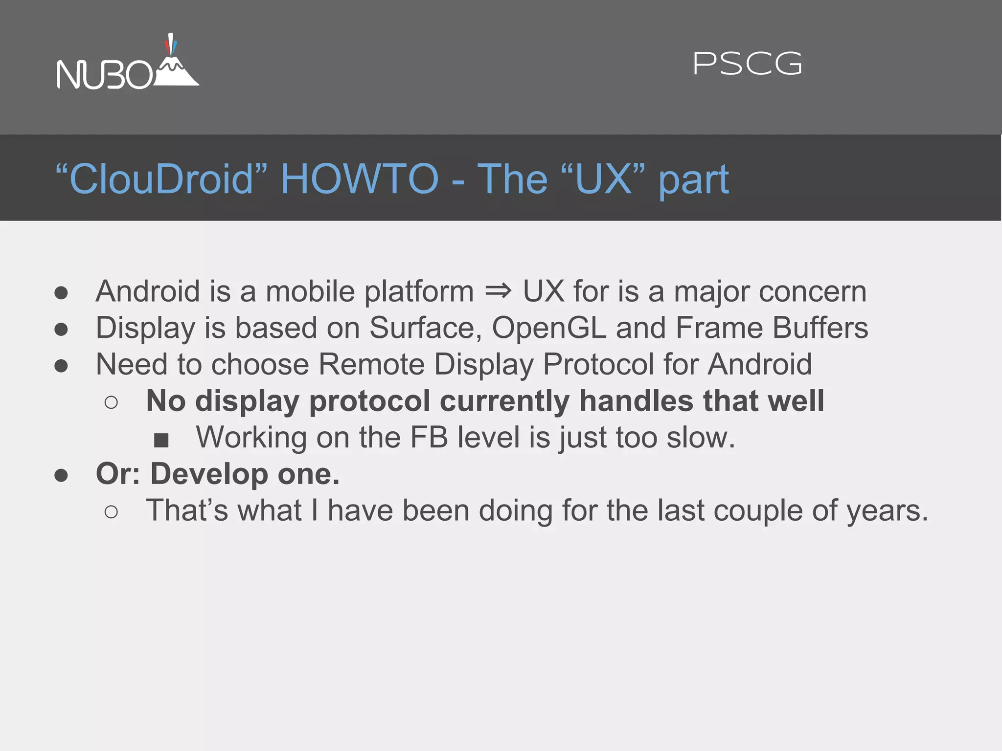 ● Android is a mobile platform ⇒ UX for is a major concern
● Display is based on Surface, OpenGL and Frame Buffers
● Need to choose Remote Display Protocol for Android
○ No display protocol currently handles that well
■ Working on the FB level is just too slow.
● Or: Develop one.
○ That’s what I have been doing for the last couple of years.
“ClouDroid” HOWTO - The “UX” part
PSCG
 