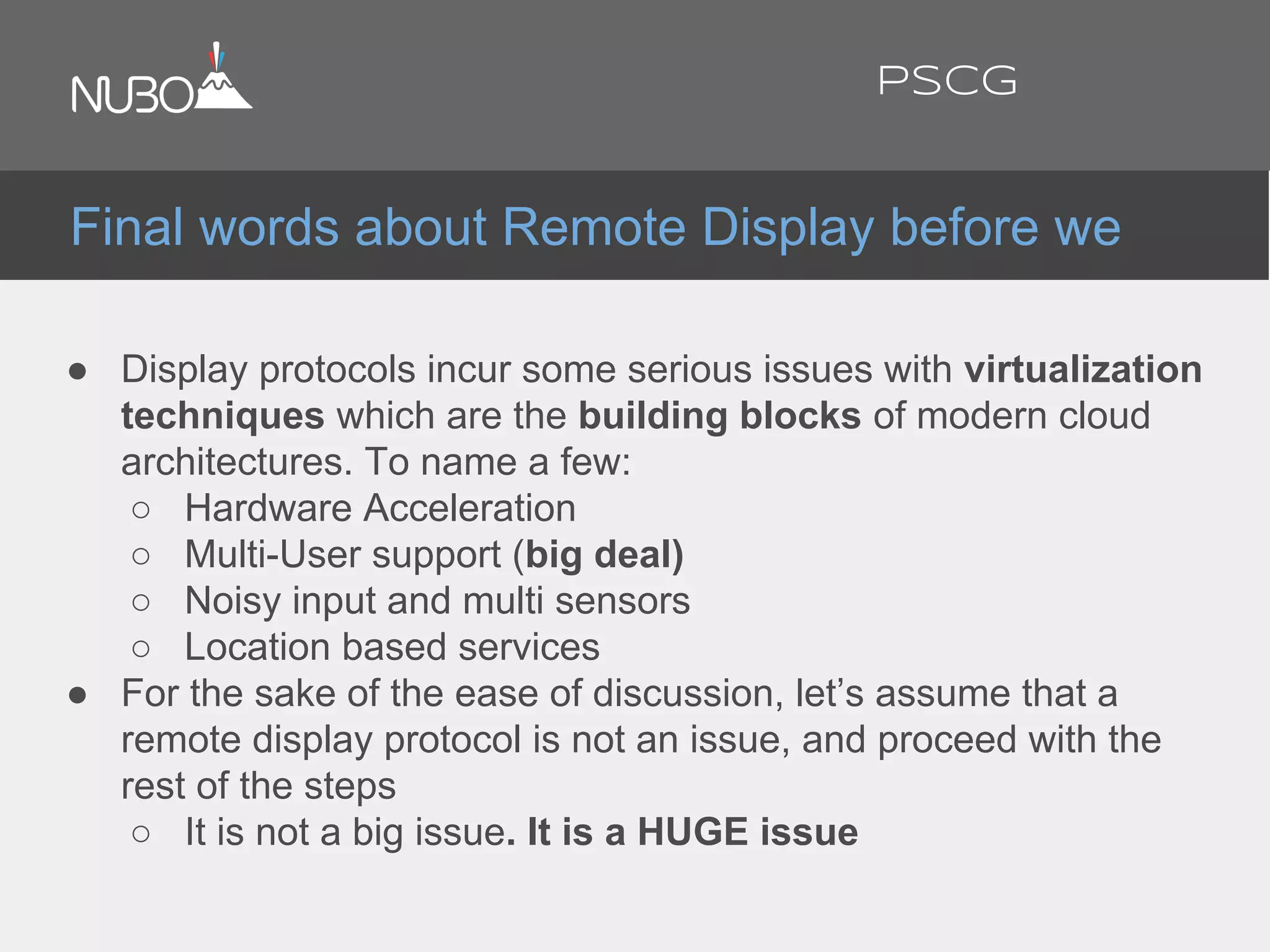● Display protocols incur some serious issues with virtualization
techniques which are the building blocks of modern cloud
architectures. To name a few:
○ Hardware Acceleration
○ Multi-User support (big deal)
○ Noisy input and multi sensors
○ Location based services
● For the sake of the ease of discussion, let’s assume that a
remote display protocol is not an issue, and proceed with the
rest of the steps
○ It is not a big issue. It is a HUGE issue
Final words about Remote Display before we
PSCG
 
