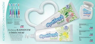 KOSMETYKI DO CIAŁA I WŁOSÓW









Miękkie włosie ustawione
pod różnymi kątami
Szczoteczki do zębów
wrażliwych Optifresh
 15905 Turkusowa
 15908 Różowa







Średnio twarde włosie
ustawione pod wieloma kątami
Szczoteczki do zębów Optifresh
 21411 Fioletowa
 22833 Zielona
 11273 Niebieska
 13729 Czerwona

Każda za



13,00

8,90

Zachwycaj RADOSNYM
UŚMIECHEM!
Wybierając się na randkę planujesz,
którą sukienkę założysz i dobierasz
odpowiedni makijaż. Nie zapomnij
o odpowiedniej pielęgnacji ciała
– zrelaksowana i uśmiechnięta
oczarujesz świat swoją urodą!

 Optifresh Herbal Fluoride Toothpaste Total Care
Ziołowa pasta do zębów
Optifresh Total Care z ﬂuorkiem
75 ml
92,00/l

24209



13,00

6,90

 Optifresh Herbal Fluoride Toothpaste Whitening
Ziołowa pasta wybielająca do zębów
Optifresh z ﬂuorkiem
75 ml
92,00/l

24210

13,00

6,90

 Optifresh Multi-action Dental Floss
Nić dentystyczna Optifresh Multi-action
30 m.
0,33/m

22682

17,00

9,90

103

 
