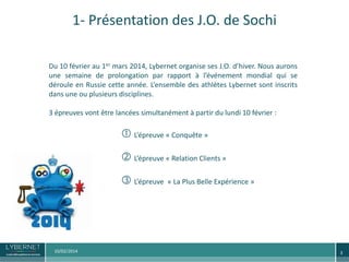 1- Présentation des J.O. de Sochi
Du 10 février au 1er mars 2014, Lybernet organise ses J.O. d’hiver. Nous aurons
une semaine de prolongation par rapport à l’événement mondial qui se
déroule en Russie cette année. L’ensemble des athlètes Lybernet sont inscrits
dans une ou plusieurs disciplines.

3 épreuves vont être lancées simultanément à partir du lundi 10 février :

 L’épreuve « Conquête »
 L’épreuve « Relation Clients »
 L’épreuve

10/02/2014

« La Plus Belle Expérience »

3

 