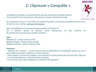 2- L’épreuve « Conquête »
La délégation Conquête est en grande forme après les qualifications d’octobre dernier.
Tous les sportifs sont concernés par cette épreuve (marques historiques et Caly).
Sur la période du 10 au 1er mars 2014, les sportifs (conseillers commerciaux Conquête) devront réussir
le maximum de « closing » quelque soit le produit.
Nous comptabiliserons le nombre de contrats réalisés à la fin des J.O.
Les 3 meilleurs sportifs de l’épreuve seront récompensés.
45 contrats sera nécessaire pour accéder au podium.

Un

seuil

minimum

de

Gain :
Médaille d’or : chèque cadeau de 70 €
Médaille d’argent : chèque cadeau de 50 €
Médaille de bronze : chèque cadeau de 30 €
Précisions :
- Définition de « contrat » : contrat souscrit entre le 10/02/2014 et le 01/03/2014 quelle que soit la
prise d’effet (souscription téléphone ou retour courrier).
- Si des athlètes se retrouvent à égalité, nous prendrons le sportif ayant le plus de points dans l’épreuve
« La Plus Belle Expérience » (épreuve décrite en slide 6).
- Il n’y aura pas, pour cette compétition, de coefficient de majoration.

10/02/2014

4

 