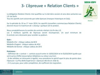 3- L’épreuve « Relation Clients »
La délégation Relation Clients s’est qualifiée sur la dernière session et sera donc présente aux
J.O. de Sochi.
Tous les sportifs sont concernés par cette épreuve (marques historiques et Caly).

Sur la période du 10 au 1er mars 2014, les sportifs (conseillers commerciaux Relation Clients)
devront réussir le maximum de « closing » quelque soit le produit.
Nous comptabiliserons le nombre de contrats réalisés à la fin des J.O.
Les 3 meilleurs sportifs de l’épreuve seront récompensés. Un seuil minimum de
6 contrats sera nécessaire pour accéder au podium.
Gain :
Médaille d’or : chèque cadeau de 60 €
Médaille d’argent : chèque cadeau de 40 €
Médaille de bronze : chèque cadeau de 20 €
Précisions :
- Définition de « contrat » : contrat souscrit entre le 10/02/2014 et le 01/03/2014 quelle que
soit la prise d’effet (souscription téléphone ou retour courrier).
- Si des athlètes se retrouvent à égalité, nous prendrons le sportif ayant le plus de points dans
l’épreuve « La Plus Belle Expérience » (épreuve décrite en slide 6).
- Il n’y aura pas, pour cette compétition, de coefficient de majoration.

10/02/2014

5

 