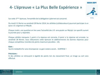 4- L’épreuve « La Plus Belle Expérience »
Sur cette 3ème épreuve, l’ensemble de la délégation Lybernet est concerné.
Du mardi 11 février au vendredi 28 février 2014, les athlètes (collaborateurs) pourront participer à un
quizz J.O. organisé sur MyLyb.
Chaque matin, une question en lien avec l’actualité des J.O. sera posée sur MyLyb. Les sportifs auront
la journée pour y répondre.
Chaque athlète marquera 1 point si la réponse est correcte, 0 point si la réponse est erronée. Le
vendredi 28 février, nous clôturerons cette épreuve et additionnerons les bonnes réponses pour
chaque compétiteur (nombre de points maximum possibles : 14).
Gain :
Seul le médaillé d’or sera récompensé. Le gain restera secret… SURPRISE !
Précisions :
Si des athlètes se retrouvent à égalité de points lors du classement final, un tirage au sort sera
effectué.

10/02/2014

6

 