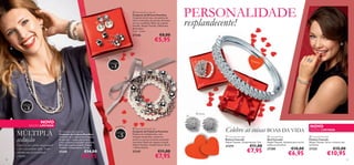  Pearlista Earrings Set
Conjunto de Brincos Pearlista
Conjunto de brincos com pedras de
vidro e imitações de pérolas. Encaixes
em aço inoxidável. Bolsa de organza
incluída. Níquel Testado. Diferentes
dimensões:
2 cm – 6 mm.



27346

PERSONALIDADE
resplandecente!

€8,00

€5,95



Brincos
de

Pulse

ira



Conjunto

3



Anel


Co

lar

Conjunto
de

3



NOVO

EDIÇÃO LIMITADA

MÚLTIPLA
sedução

Celebre o seu espírito independente
e crie o seu próprio estilo. Todos
adoram uma personalidade
original.
28

e
Puls ir a
 Pearlista Necklace Set
Conjunto de Colares Pearlista
Conjunto de 3 colares de imitações
de pérolas + contas em acrílico,
e laço cinzento acetinado removível.
Bolsa de organza incluída. Níquel
Testado. Comprimento: 75 cm.

27345

€14,00

€9,95

Conjunto
de

5

 Pearlista Bracelet Set
Conjunto de Pulseiras Pearlista
Pulseira de múltiplos ﬁos, com
imitação de pérolas, contas em
acrílico e um laço cinzento acetinado
removível. Bolsa de organza incluída.
Níquel Testado. Comprimento: 20 cm
+ banda elástica.

27347

€11,00

€7,95

Brincos

Celebre as coisas BOAS DA VIDA
 Cascade Earrings
Brincos Cascade
Níquel Testado. Comprimento: 2cm

27279

€11,00

€7,95

NOVO

EDIÇÃO LIMITADA

 Cascade Ring
Anel Cascade
Níquel Testado. Ajustável para servir
todos os tamanhos.

 Cascade Bracelet
Pulseira Cascade
Níquel Testado. Serve a maioria dos
tamanhos

27280

27325

€10,00

€6,95

€15,00

€10,95

29

 