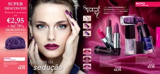 €2,95

+ DE 75%
DESCONTO

na compra de quaisquer dois
produtos das págs. 46–61

EDIÇÃO LIMITADA

re

30406 Purple Pleasu

30405
Lilac Lace

30406
Purple Pleasure

low
igo G

hP

lus
2P

40
30



7 Ind

3040

30407
Indigo Glow



maquilhagem

por

30404 Velvet Mauve

Bolsa de Cosméticos

Lábios suaves e aveludados, em
tons intensos, complementados com
unhas maravilhosas, em tons muito
atuais: renda-se à tentação…

30403 Plum Passion

DESCONTO!

NOVO

A Modelo está a usar: Vernizes Sensual Velvet 30406 Purple Pleasure , Batons Sensual Velvet
30403 Plum Passion , Base de Cor Perfect Fusion 26594 Ivory, Trios de Sombras Colour Pro
Oriﬂame Beauty 22919 Smoky Brown , Máscara de Pestanas Hyper Stretch XL 30462 Black .

SUPER

30405 Lilac Lace

ink

30402
Plush Pink

NOVO

EDIÇÃO LIMITADA
Purple Velvety Cosmetic Bag
Bolsa de Cosméticos Purple
Dimensões: 23 x 13 x 6,5 cm.

27201

48

€12,00

€8,95

As cores da

sedução

30403
Plum Passion

 Sensual Velvet Lipstick
Batons Sensual Velvet
Com cores tão sensuais como estas,
eles vão ler os seus lábios durante horas.
Este batom suave e aveludado vem em
fabulosos tons, inspirados nos tons mais usados
nas passerelles nesta estação. Cremosos, para
lábios incrivelmente suaves,
e cores ricas e aveludadas que deslumbram. 4 g.

€12,00

30404
Velvet Mauve

€6,95

 Sensual Velvet Nail Polish
Vernizes Sensual Velvet
As cores do momento nas suas unhas!
Vernizes com alto brilho e efeito metálico,
em três tons trendy, diretamente das
passerelles. Acabamento sensacional,
além de uma cor profunda e intensa. 7 ml.

€10,00

€5,95

49

 